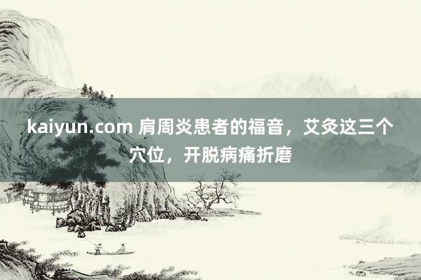kaiyun.com 肩周炎患者的福音，艾灸这三个穴位，开脱病痛折磨