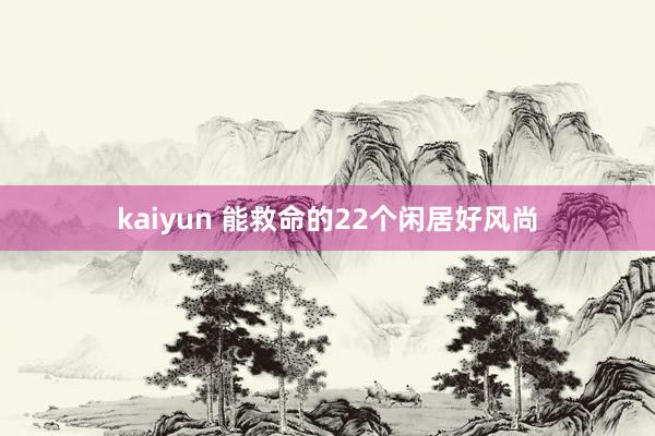 kaiyun 能救命的22个闲居好风尚