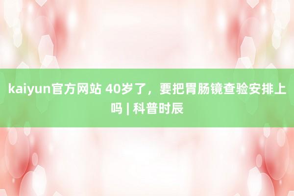 kaiyun官方网站 40岁了，要把胃肠镜查验安排上吗 | 科普时辰