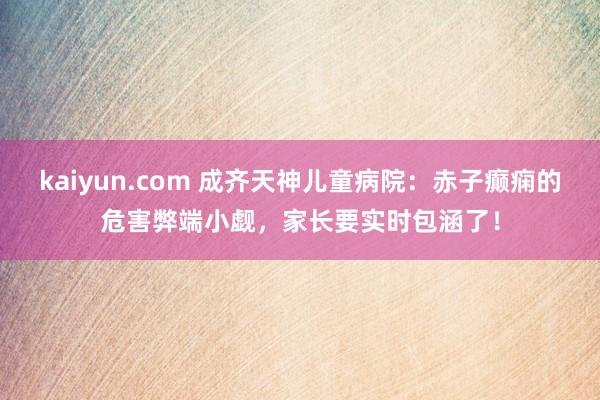 kaiyun.com 成齐天神儿童病院：赤子癫痫的危害弊端小觑，家长要实时包涵了！