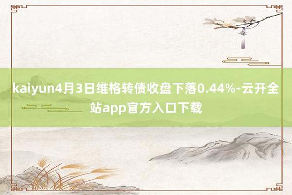 kaiyun4月3日维格转债收盘下落0.44%-云开全站app官方入口下载