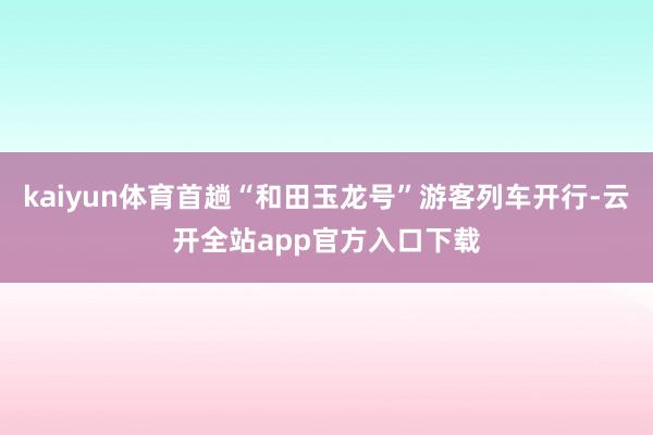 kaiyun体育首趟“和田玉龙号”游客列车开行-云开全站app官方入口下载