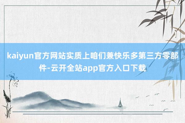 kaiyun官方网站实质上咱们兼快乐多第三方零部件-云开全站app官方入口下载