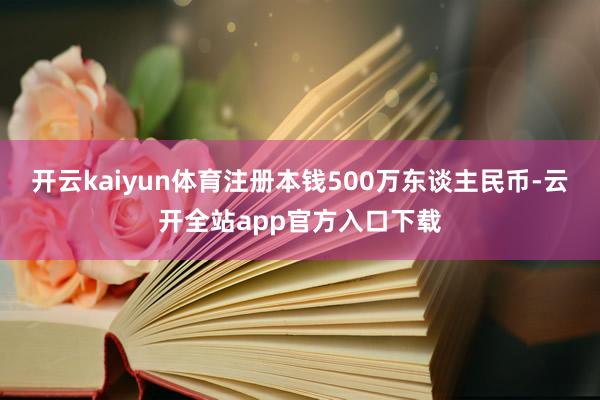 开云kaiyun体育注册本钱500万东谈主民币-云开全站app官方入口下载