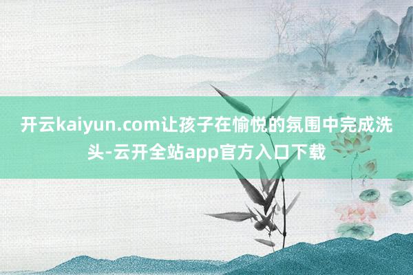 开云kaiyun.com让孩子在愉悦的氛围中完成洗头-云开全站app官方入口下载