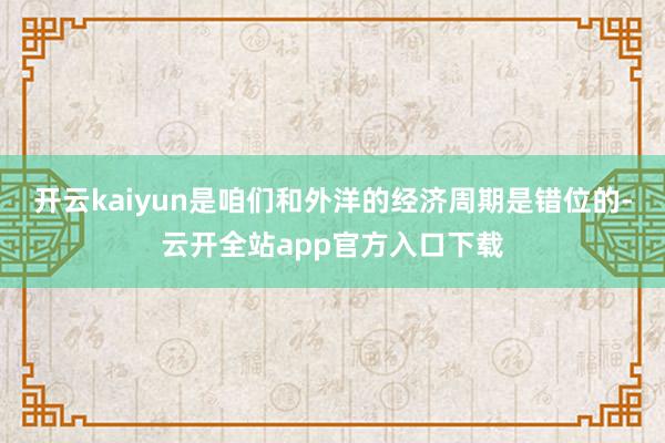 开云kaiyun是咱们和外洋的经济周期是错位的-云开全站app官方入口下载