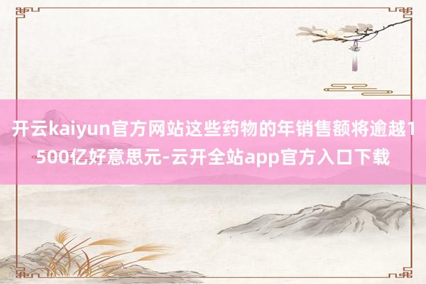 开云kaiyun官方网站这些药物的年销售额将逾越1500亿好意思元-云开全站app官方入口下载