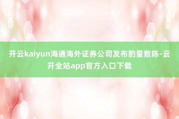 开云kaiyun海通海外证券公司发布酌量敷陈-云开全站app官方入口下载