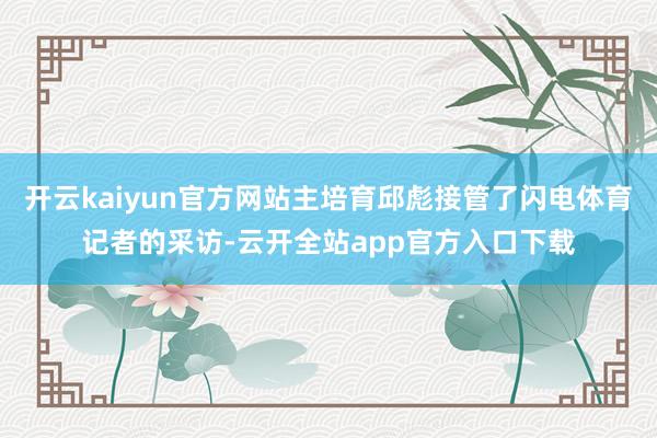 开云kaiyun官方网站主培育邱彪接管了闪电体育记者的采访-云开全站app官方入口下载
