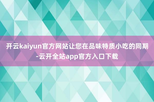 开云kaiyun官方网站让您在品味特质小吃的同期-云开全站app官方入口下载