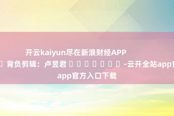 开云kaiyun尽在新浪财经APP            						背负剪辑：卢昱君 							-云开全站app官方入口下载