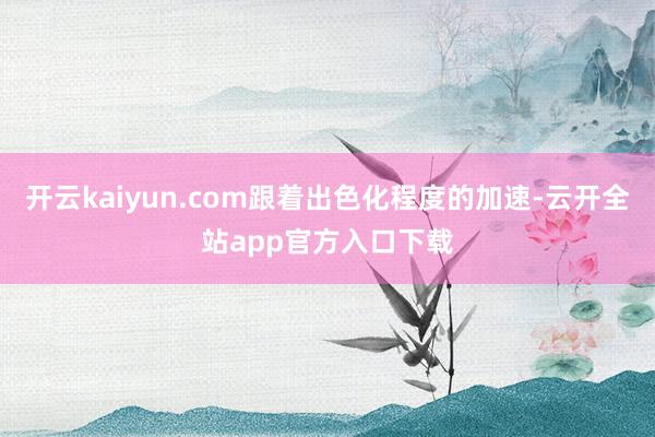 开云kaiyun.com跟着出色化程度的加速-云开全站app官方入口下载