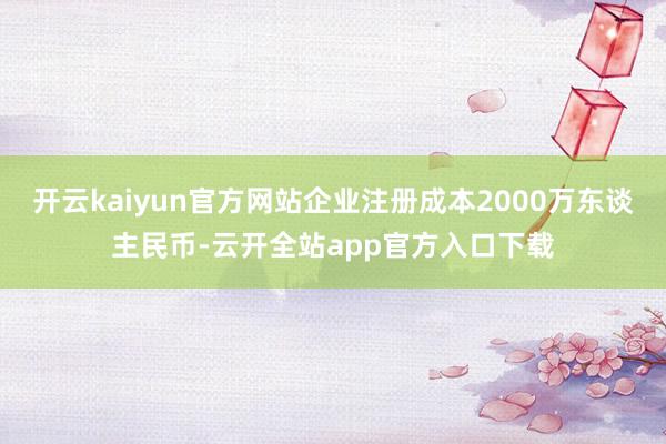 开云kaiyun官方网站企业注册成本2000万东谈主民币-云开全站app官方入口下载