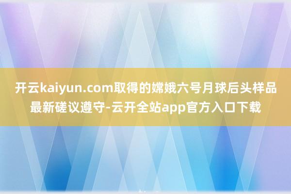 开云kaiyun.com取得的嫦娥六号月球后头样品最新磋议遵守-云开全站app官方入口下载