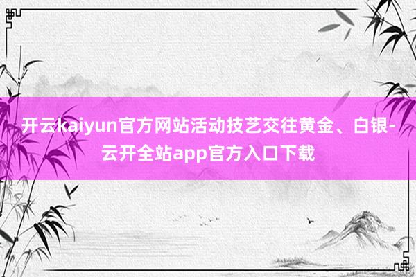 开云kaiyun官方网站活动技艺交往黄金、白银-云开全站app官方入口下载