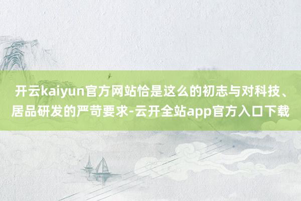 开云kaiyun官方网站恰是这么的初志与对科技、居品研发的严苛要求-云开全站app官方入口下载