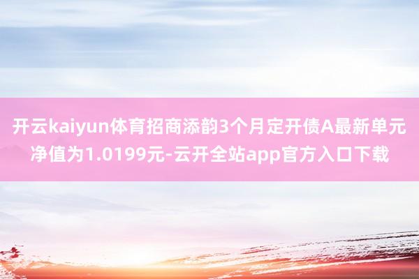 开云kaiyun体育招商添韵3个月定开债A最新单元净值为1.0199元-云开全站app官方入口下载