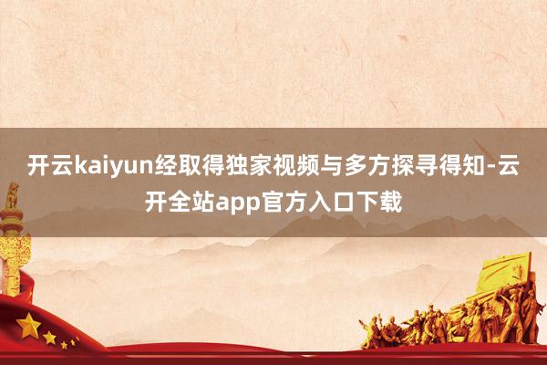 开云kaiyun　　经取得独家视频与多方探寻得知-云开全站app官方入口下载