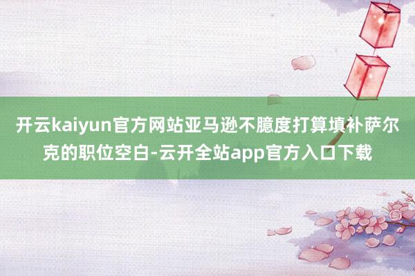 开云kaiyun官方网站亚马逊不臆度打算填补萨尔克的职位空白-云开全站app官方入口下载