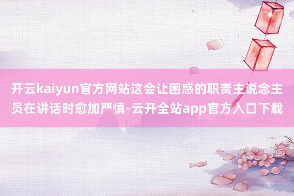 开云kaiyun官方网站这会让困惑的职责主说念主员在讲话时愈加严慎-云开全站app官方入口下载