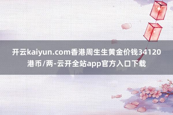 开云kaiyun.com香港周生生黄金价钱34120港币/两-云开全站app官方入口下载