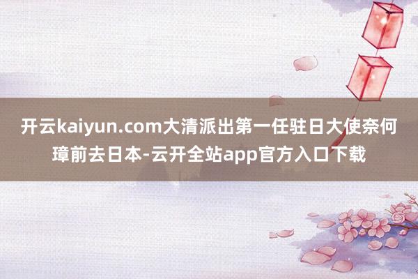 开云kaiyun.com大清派出第一任驻日大使奈何璋前去日本-云开全站app官方入口下载