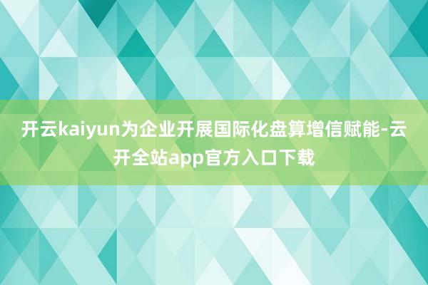 开云kaiyun为企业开展国际化盘算增信赋能-云开全站app官方入口下载