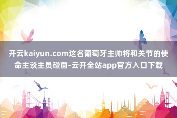 开云kaiyun.com这名葡萄牙主帅将和关节的使命主谈主员碰面-云开全站app官方入口下载
