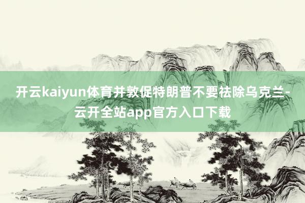 开云kaiyun体育并敦促特朗普不要祛除乌克兰-云开全站app官方入口下载