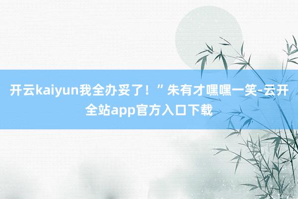 开云kaiyun我全办妥了！”朱有才嘿嘿一笑-云开全站app官方入口下载
