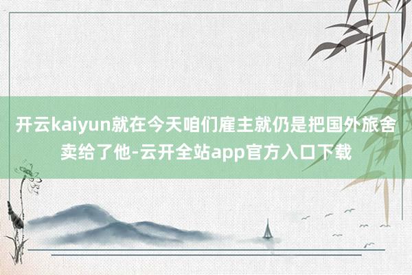 开云kaiyun就在今天咱们雇主就仍是把国外旅舍卖给了他-云开全站app官方入口下载