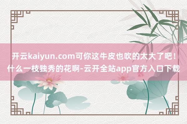 开云kaiyun.com可你这牛皮也吹的太大了吧！什么一枝独秀的花啊-云开全站app官方入口下载