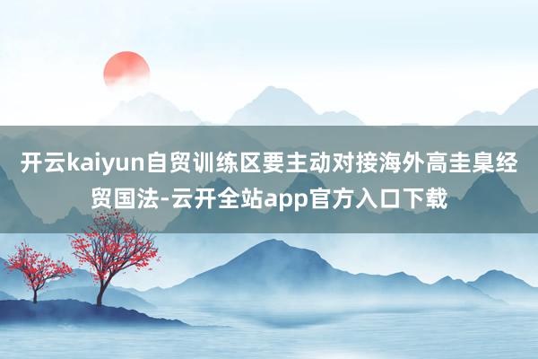开云kaiyun自贸训练区要主动对接海外高圭臬经贸国法-云开全站app官方入口下载