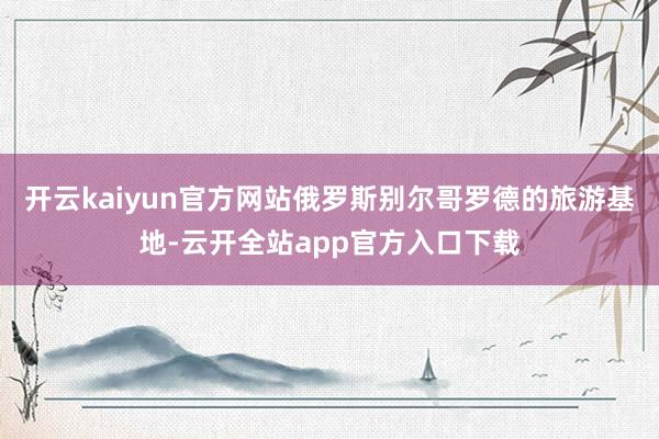 开云kaiyun官方网站俄罗斯别尔哥罗德的旅游基地-云开全站app官方入口下载