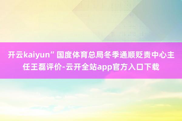 开云kaiyun”国度体育总局冬季通顺贬责中心主任王磊评价-云开全站app官方入口下载