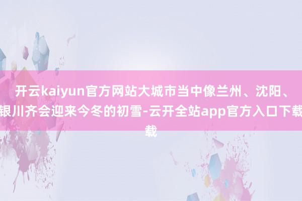 开云kaiyun官方网站大城市当中像兰州、沈阳、银川齐会迎来今冬的初雪-云开全站app官方入口下载
