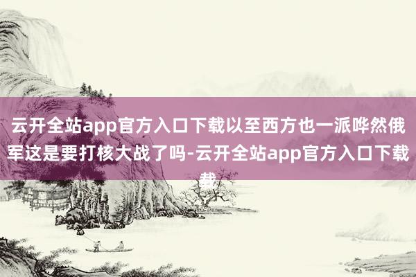 云开全站app官方入口下载以至西方也一派哗然俄军这是要打核大战了吗-云开全站app官方入口下载
