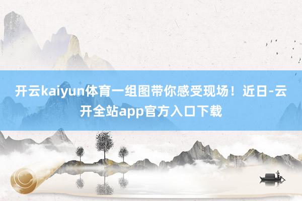 开云kaiyun体育一组图带你感受现场！近日-云开全站app官方入口下载