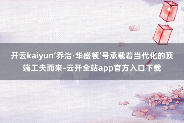 开云kaiyun‘乔治·华盛顿’号承载着当代化的顶端工夫而来-云开全站app官方入口下载