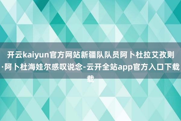 开云kaiyun官方网站新疆队队员阿卜杜拉艾孜则·阿卜杜海娃尔感叹说念-云开全站app官方入口下载