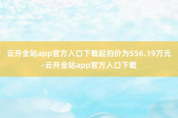 云开全站app官方入口下载起拍价为556.19万元-云开全站app官方入口下载