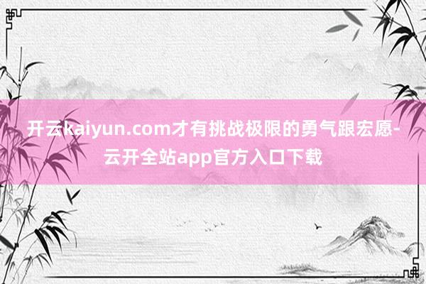 开云kaiyun.com才有挑战极限的勇气跟宏愿-云开全站app官方入口下载