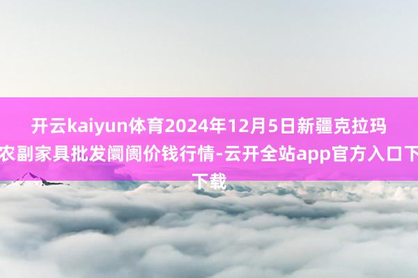 开云kaiyun体育2024年12月5日新疆克拉玛依农副家具批发阛阓价钱行情-云开全站app官方入口下载