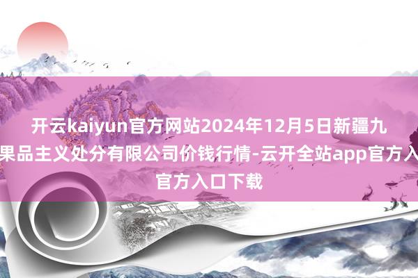 开云kaiyun官方网站2024年12月5日新疆九焕发和果品主义处分有限公司价钱行情-云开全站app官方入口下载