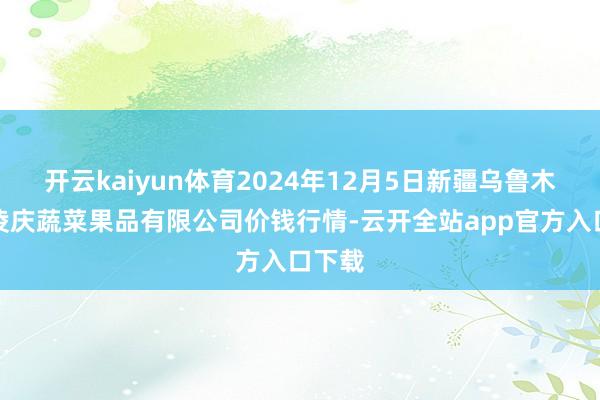 开云kaiyun体育2024年12月5日新疆乌鲁木王人凌庆蔬菜果品有限公司价钱行情-云开全站app官方入口下载
