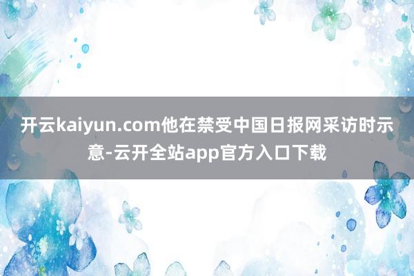 开云kaiyun.com他在禁受中国日报网采访时示意-云开全站app官方入口下载