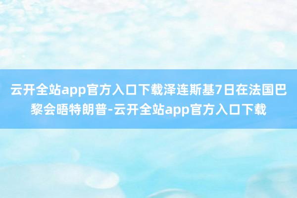 云开全站app官方入口下载泽连斯基7日在法国巴黎会晤特朗普-云开全站app官方入口下载