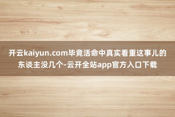 开云kaiyun.com毕竟活命中真实看重这事儿的东谈主没几个-云开全站app官方入口下载