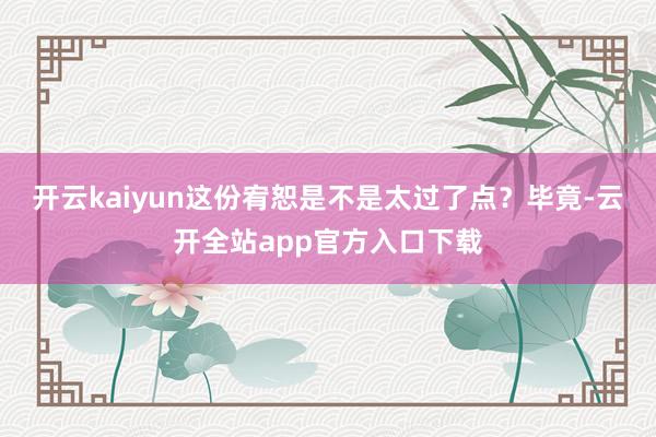 开云kaiyun这份宥恕是不是太过了点？毕竟-云开全站app官方入口下载
