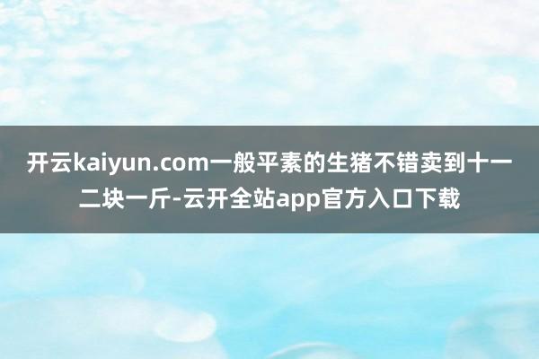 开云kaiyun.com一般平素的生猪不错卖到十一二块一斤-云开全站app官方入口下载